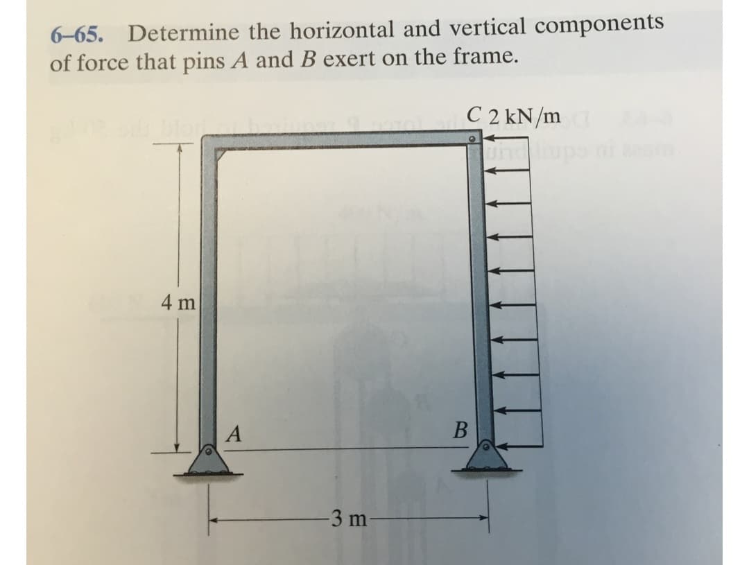 6-65. Determine the horizontal and vertical components
of force that pins A and B exert on the frame.
C2 kN/md
4 m
A
-3 m-
B