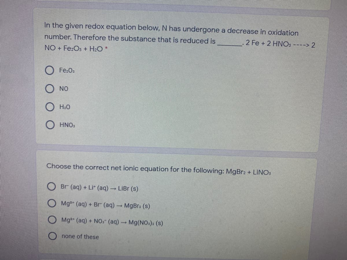 In the given redox equation below, N has undergone a decrease in oxidation
number. Therefore the substance that is reduced is
2 Fe + 2 HNOS ----> 2
NO + Fe:Os + H2O *
Fe:Os
NO
H2O
O HNO:
Choose the correct net ionic equation for the following: MgBr2 + LINO:
Br (aq) + Lit (aq) LiBr (s)
O Mg2+ (aq) + Br (aq)MgBr: (s)
Mg2+ (aq) + NO: (aq)-
Mg(NO:): (s)
O none of these
