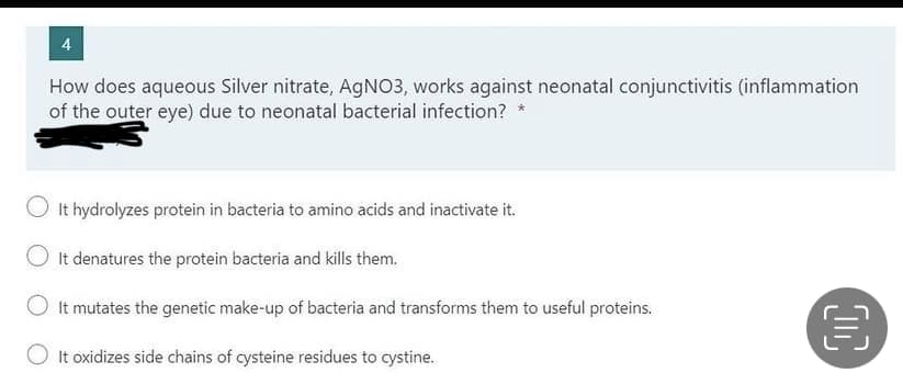 4
How does aqueous Silver nitrate, AGNO3, works against neonatal conjunctivitis (inflammation
of the outer eye) due to neonatal bacterial infection?
It hydrolyzes protein in bacteria to amino acids and inactivate it.
O It denatures the protein bacteria and kills them.
It mutates the genetic make-up of bacteria and transforms them to useful proteins.
It oxidizes side chains of cysteine residues to cystine.
