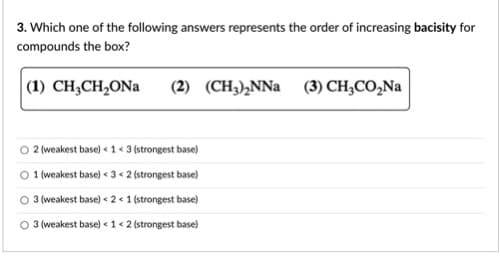 3. Which one of the following answers represents the order of increasing bacisity for
compounds the box?
|(1) CH;CH,ONa
(2) (CH),NNa (3) CH;CO,Na
2 (weakest base) < 1 « 3 (strongest base)
O 1 weakest base) < 3 < 2 (strongest base)
3 (weakest base) < 2 < 1 (strongest base)
3 (weakest base) < 1 < 2 (strongest base)
