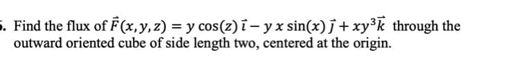 5. Find the flux of F(x,y,z) = y cos(z) i – y x sin(x) j + xy³k through the
outward oriented cube of side length two, centered at the origin.
