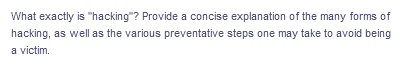 What exactly is "hacking"? Provide a concise explanation of the many forms of
hacking, as well as the various preventative steps one may take to avoid being
a victim.