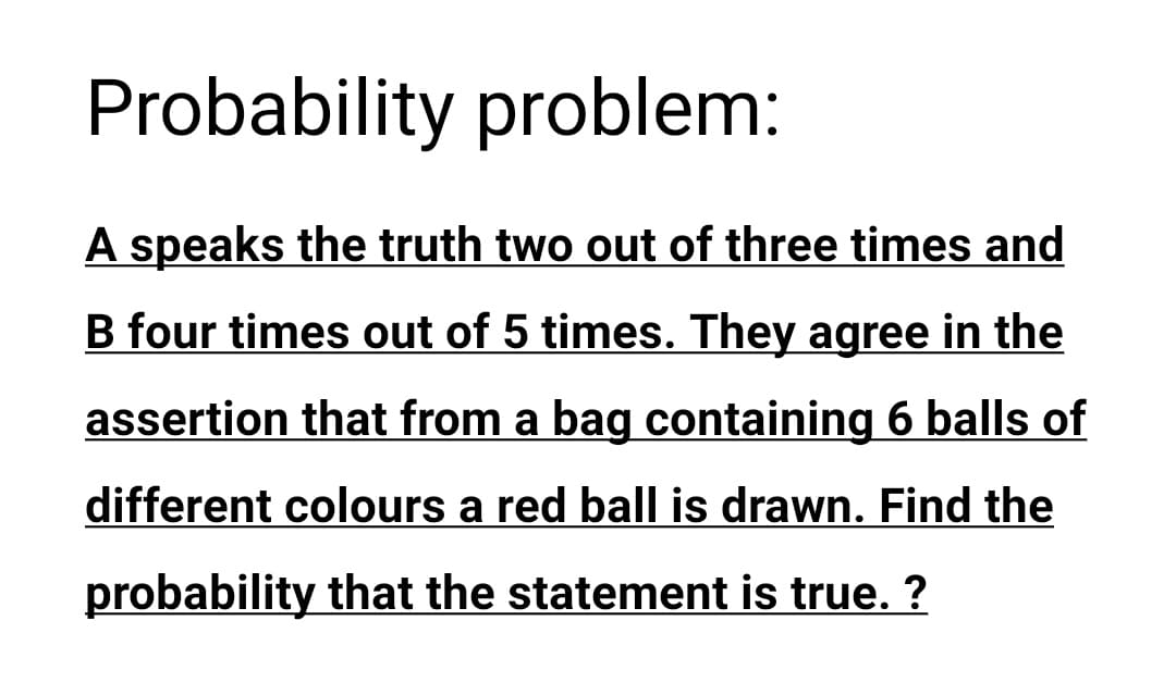 Probability problem:
A speaks the truth two out of three times and
B four times out of 5 times. They agree in the
assertion that from a bag containing 6 balls of
different colours a red ball is drawn. Find the
probability that the statement is true. ?
