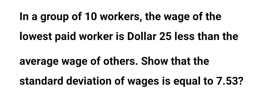 In a group of 10 workers, the wage of the
lowest paid worker is Dollar 25 less than the
average wage of others. Show that the
standard deviation of wages is equal to 7.53?
