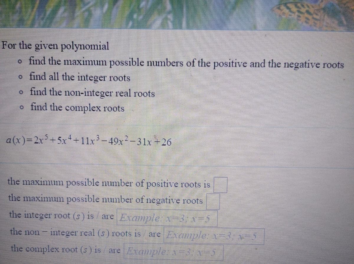 For the given polynomial
o find the maximum possible numbers of the positive and the negative roots
o find all the integer roots
o find the non-integer real roots
o find the complex roots
a(x)=2x+5x++11x²-49x²-31x +26
the maximum possible number of positive roots is
the maximum possible numiber of negative roots
the integer root (s) is are Evaamplex-3,x=5
the non
integer real (s) roots is
are Example:1-3,-5
the complex root (s ) is are Eanple:a-3: -5
