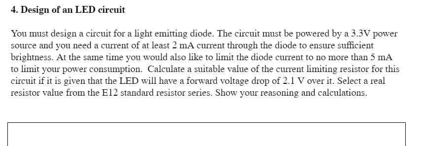4. Design of an LED circuit
You must design a circuit for a light emitting diode. The circuit must be powered by a 3.3V power
source and you need a current of at least 2 mA current through the diode to ensure sufficient
brightness. At the same time you would also like to limit the diode current to no more than 5 mA
to limit your power consumption. Calculate a suitable value of the current limiting resistor for this
circuit if it is given that the LED will have a forward voltage drop of 2.1 V over it. Select a real
resistor value from the E12 standard resistor series. Show your reasoning and calculations.
