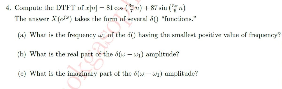 4. Compute the DTFT of x[n] = 81 cos (³n) +87 sin (5)
The answer X (ej) takes the form of several 8() "functions."
(a) What is the frequency wi the 6() having the smallest positive value of frequency?
(b) What is the real part of the 8(ww₁) amplitude?
(c) What is the imaginary part of the 8(ww₁) amplitude?