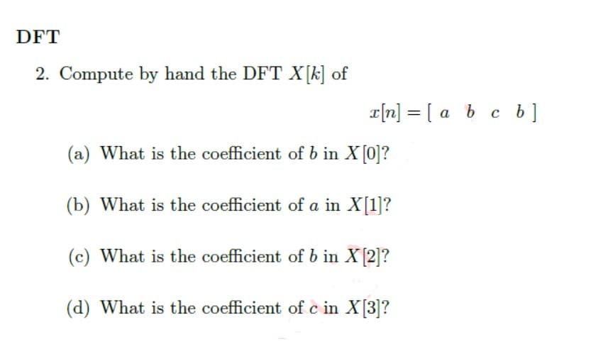 DFT
2. Compute by hand the DFT X[k] of
x[n] = [a b c b]
(a) What is the coefficient of b in X [0]?
(b) What is the coefficient of a in X[1]?
(c) What is the coefficient of b in X [2]?
(d) What is the coefficient of c in X[3]?
