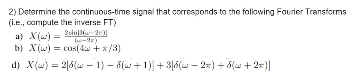 2) Determine the continuous-time signal that corresponds to the following Fourier Transforms
(i.e., compute the inverse FT)
2 sin[3(w-2π)]
(W-2π)
a) X(w) =
=
b) X(w) = cos(4w + π/3)
d) X(w) = 2[8(w − 1) − 8(w + 1)] + 3[8(w − 2π) + d(w + 2π)]