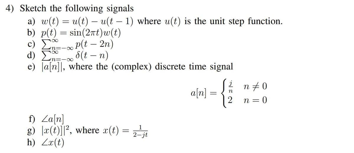 4) Sketch the following signals
-
a) w(t) = u(t) — u(t – 1) where u(t) is the unit step function.
b) p(t) = sin(2πt)w(t)
- P(t - 2n)
8(t = n)
d)
n=-∞
e) a[n], where the (complex) discrete time signal
∞
f) Za[n]
g) x(t)]², where r(t) = 2-¹jt
h) Zx(t)
a[n] =
j
n
2
n‡0
n = 0