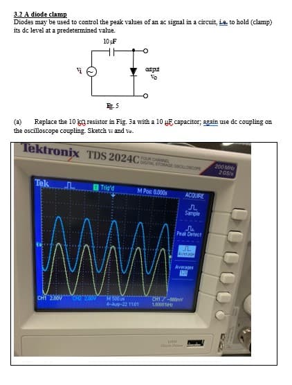 3.2 A diode clamp
Diodes may be used to control the peak values of an ac signal in a circuit, i.e. to hold (clamp)
its dc level at a predetermined value.
10 LF
Fig.5
(a) Replace the 10 kg resistor in Fig. 3a with a 10 y capacitor; again use dc coupling on
the oscilloscope coupling. Sketch w and ve.
Tektronix TDS 2024C
Tek
autput
Trig'd
CH1 2.00V
FOUR CHANNEL
DIGITAL STORAGE OSCALLOSCOPE
M Pos: 0.000s
www
M500 us
4-Aug-22 11:01
♫
Peak Detect
ACQUIRE
Л
Sample
CHI7-880
1.00001
Averages
1200
SUSH
Flash D
IL
Average
200 MHz
205/