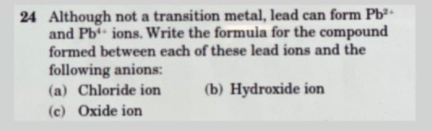 24 Although not a transition metal, lead can form Pb
and Pb ions. Write the formula for the compound
formed between each of these lead ions and the
following anions:
(a) Chloride ion
(b) Hydroxide ion
(c) Oxide ion
