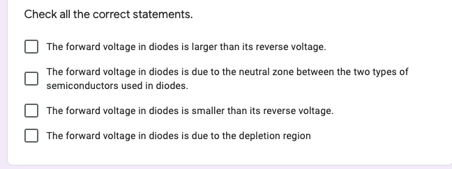 Check all the correct statements.
The forward voltage in diodes is larger than its reverse voltage.
The forward voltage in diodes is due to the neutral zone between the two types of
semiconductors used in diodes.
The forward voltage in diodes is smaller than its reverse voltage.
The forward voltage in diodes is due to the depletion region
