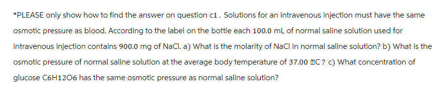 *PLEASE only show how to find the answer on question c1. Solutions for an intravenous injection must have the same
osmotic pressure as blood. According to the label on the bottle each 100.0 mL of normal saline solution used for
intravenous injection contains 900.0 mg of NaCl. a) What is the molarity of NaCl in normal saline solution? b) What is the
osmotic pressure of normal saline solution at the average body temperature of 37.00 BC ? c) What concentration of
glucose C6H1206 has the same osmotic pressure as normal saline solution?