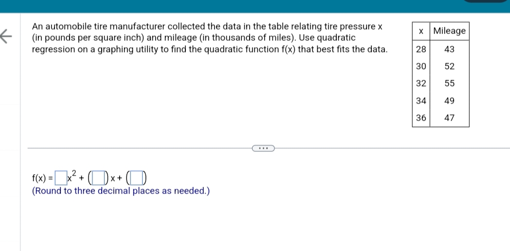 ←
An automobile tire manufacturer collected the data in the table relating tire pressure x
(in pounds per square inch) and mileage (in thousands of miles). Use quadratic
regression on a graphing utility to find the quadratic function f(x) that best fits the data.
f(x) =
= x² +
x +
(Round to three decimal places as needed.)
x Mileage
28
43
30 52
32
55
34
49
36
47