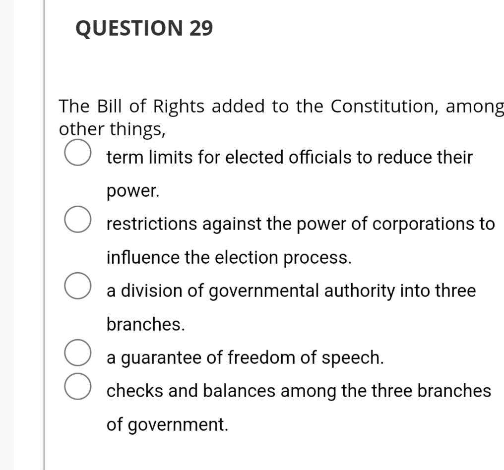 QUESTION 29
The Bill of Rights added to the Constitution, among
other things,
term limits for elected officials to reduce their
power.
O restrictions against the power of corporations to
influence the election process.
a division of governmental authority into three
branches.
a guarantee of freedom of speech.
checks and balances among the three branches
of government.