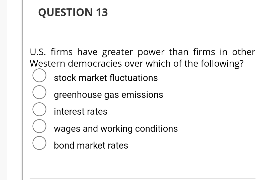 QUESTION 13
U.S. firms have greater power than firms in other
Western democracies over which of the following?
stock market fluctuations
greenhouse gas emissions
interest rates
wages and working conditions
bond market rates