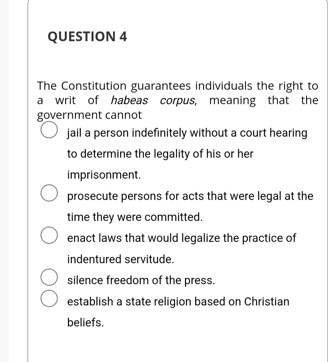 QUESTION 4
The Constitution guarantees individuals the right to
writ of habeas corpus, meaning that the
government cannot
a
O jail a person indefinitely without a court hearing
to determine the legality of his or her
imprisonment.
O prosecute persons for acts that were legal at the
time they were committed.
O enact laws that would legalize the practice of
indentured servitude.
silence freedom of the press.
establish a state religion based on Christian
beliefs.