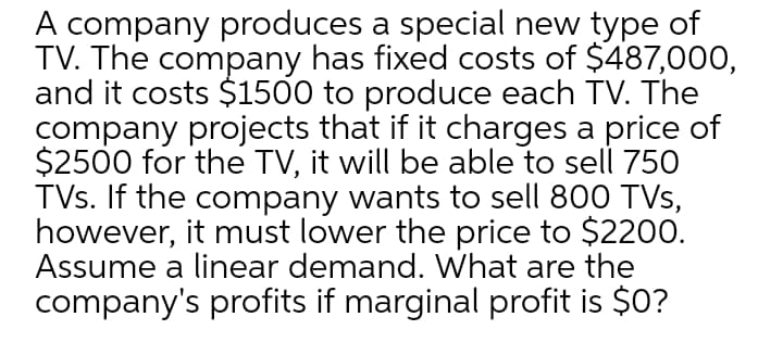 A company produces a special new type of
TV. The company has fixed costs of $487,000,
and it costs $1500 to produce each TV. The
company projects that if it charges a price of
$2500 for the TV, it will be able to sell 750
TVs. If the company wants to sell 800 TVs,
however, it must lower the price to $2200.
Assume a linear demand. What are the
company's profits if marginal profit is $0?
