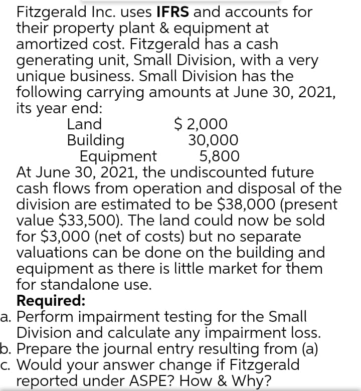 Fitzgerald Inc. uses IFRS and accounts for
their property plant & equipment at
amortized cost. Fitzgerald has a cash
generating unit, Small Division, with a very
unique business. Small Division has the
following carrying amounts at June 30, 2021,
its year end:
$ 2,000
30,000
5,800
Land
Building
Equipment
At June 30, 2021, the undiscounted future
cash flows from operation and disposal of the
division are estimated to be $38,000 (present
value $33,50O). The land could now be sold
for $3,000 (net of costs) but no separate
valuations can be done on the building and
equipment as there is little market for them
for standalone use.
Required:
a. Perform impairment testing for the Small
Division and calculate any impairment loss.
b. Prepare the journal entry resulting from (a)
c. Would your answer change if Fitzgerald
reported under ASPE? How & Why?
