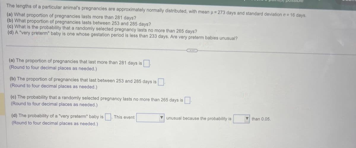 The lengths of a particular animal's pregnancies are approximately normally distributed, with mean μ = 273 days and standard deviation o = 16 days.
(a) What proportion of pregnancies lasts more than 281 days?
(b) What proportion of pregnancies lasts between 253 and 285 days?
(c) What is the probability that a randomly selected pregnancy lasts no more than 265 days?
(d) A "very preterm" baby is one whose gestation period is less than 233 days. Are very preterm babies unusual?
(a) The proportion of pregnancies that last more than 281 days is.
(Round to four decimal places as needed.)
(b) The proportion of pregnancies that last between 253 and 285 days is
(Round to four decimal places as needed.)
(c) The probability that a randomly selected pregnancy lasts no more than 265 days is
(Round to four decimal places as needed.)
(d) The probability of a "very preterm" baby is. This event
(Round to four decimal places as needed.)
unusual because the probability is
than 0.05.