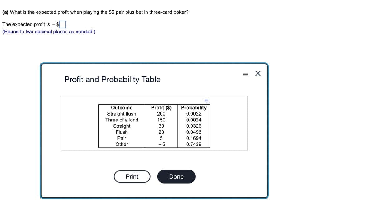 (a) What is the expected profit when playing the $5 pair plus bet in three-card poker?
The expected profit is - $
(Round to two decimal places as needed.)
Profit and Probability Table
Outcome
Straight flush
Three of a kind
Straight
Flush
Pair
Other
Print
Profit ($)
200
150
30
20
5
- 5
Probability
0.0022
0.0024
0.0326
0.0496
0.1694
0.7439
Done
X