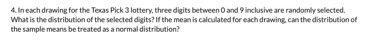 4. In each drawing for the Texas Pick 3 lottery, three digits between 0 and 9 inclusive are randomly selected.
What is the distribution of the selected digits? If the mean is calculated for each drawing, can the distribution of
the sample means be treated as a normal distribution?