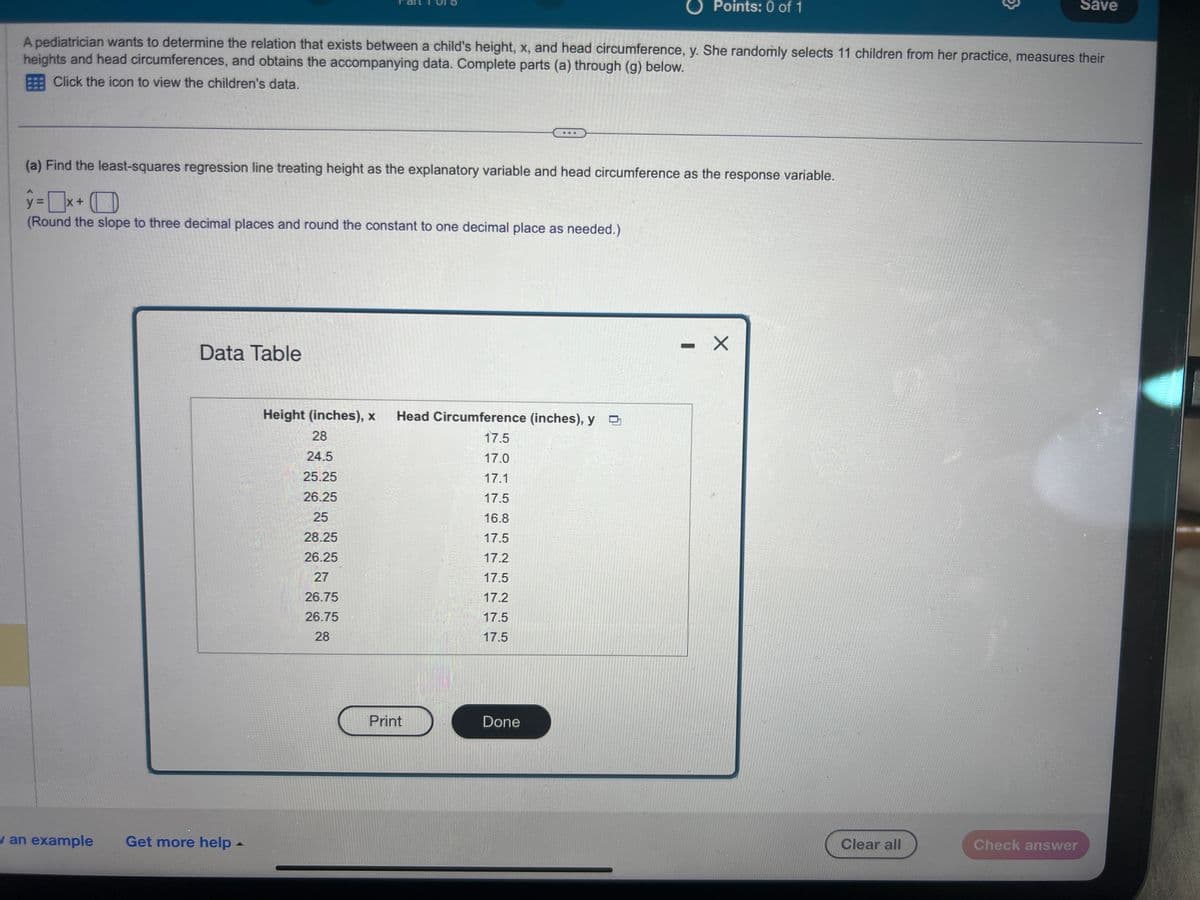 Data Table
A pediatrician wants to determine the relation that exists between a child's height, x, and head circumference, y. She randomly selects 11 children from her practice, measures their
heights and head circumferences, and obtains the accompanying data. Complete parts (a) through (g) below.
Click the icon to view the children's data.
(a) Find the least-squares regression line treating height as the explanatory variable and head circumference as the response variable.
y=x+
(Round the slope to three decimal places and round the constant to one decimal place as needed.)
w an example Get more help.
...
Height (inches), x Head Circumference (inches), y
17.5
28
24.5
17.0
25.25
17.1
26.25
17.5
25
16.8
28.25
17.5
26.25
17.2
27
17.5
26.75
17.2
26.75
17.5
28
17.5
Print
Points: 0 of 1
Done
- X
→
Clear all
Save
Check answer