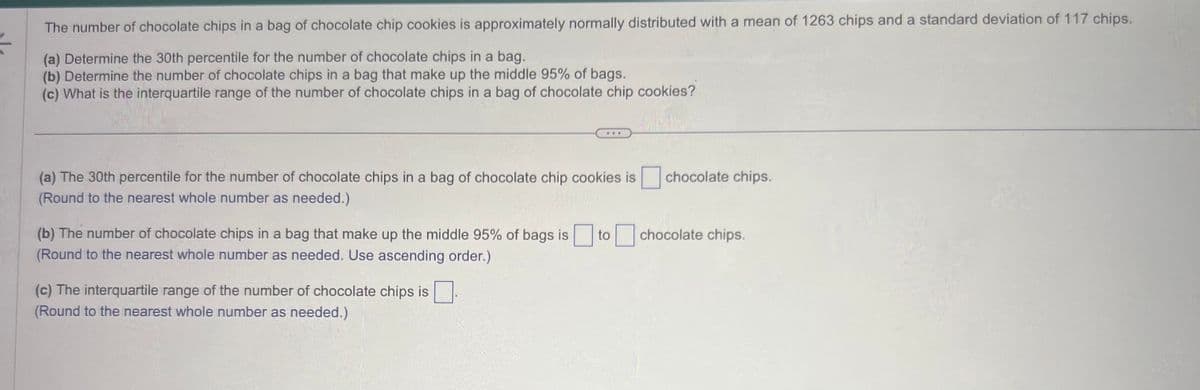 The number of chocolate chips in a bag of chocolate chip cookies is approximately normally distributed with a mean of 1263 chips and a standard deviation of 117 chips.
(a) Determine the 30th percentile for the number of chocolate chips in a bag.
(b) Determine the number of chocolate chips in a bag that make up the middle 95% of bags.
(c) What is the interquartile range of the number of chocolate chips in a bag of chocolate chip cookies?
(a) The 30th percentile for the number of chocolate chips in a bag of chocolate chip cookies is
(Round to the nearest whole number as needed.)
(b) The number of chocolate chips in a bag that make up the middle 95% of bags is to
(Round to the nearest whole number as needed. Use ascending order.)
(c) The interquartile range of the number of chocolate chips is
(Round to the nearest whole number as needed.)
chocolate chips.
chocolate chips.