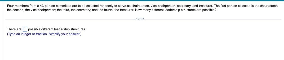 Four members from a 43-person committee are to be selected randomly to serve as chairperson, vice-chairperson, secretary, and treasurer. The first person selected is the chairperson;
the second, the vice-chairperson; the third, the secretary; and the fourth, the treasurer. How many different leadership structures are possible?
There are possible different leadership structures.
(Type an integer or fraction. Simplify your answer.)