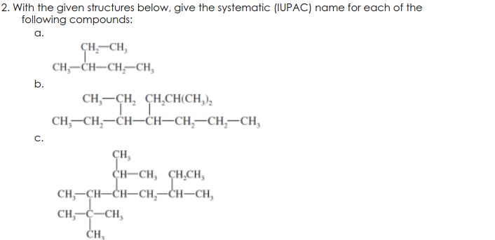 2. With the given structures below, give the systematic (IUPAC) name for each of the
following compounds:
а.
CH,-CH,
CH;-CH-CH,-CH,
b.
CH,-CH, CH,CH(CH,),
CH,-CH,-CH-ĊH–CH,-CH,-CH,
C.
CH,
CH-CH, CH,CH,
CH, -ҫн—Сн—сн, —сн—сн,
CH,-C-CH,
ČH,
