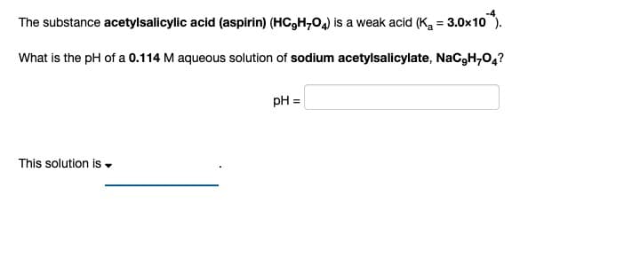 The substance acetylsalicylic acid (aspirin) (HC₂H₂O4) is a weak acid (K₂ = 3.0x10).
What is the pH of a 0.114 M aqueous solution of sodium acetylsalicylate, NaC₂H7O4?
This solution is.
pH =