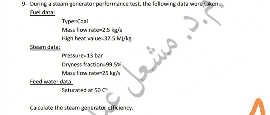9- During a steam generator performance test, the following data were taken:
Fuel data:
Type=Coal
Mass flow rate%3D2.5 kg/s
High heat value=32.5 Mj/kg
Steam data:
Pressure=13 bar
Dryness fraction%399.5%
Mass flow rate=D25 kg/s
Feed water data:
Saturated at 50 C°
Calculate the steam generator efficiency.
