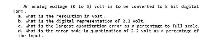 An analog voltage (0 to 5) volt is to be converted to 8 bit digital
form.
a. What is the resolution in volt.
b. What is the digital representation of 2.2 volt.
c. What is the largest quantization error as a percentage to full scale.
d. What is the error made in quantization of 2.2 volt as a percentage of
the input.