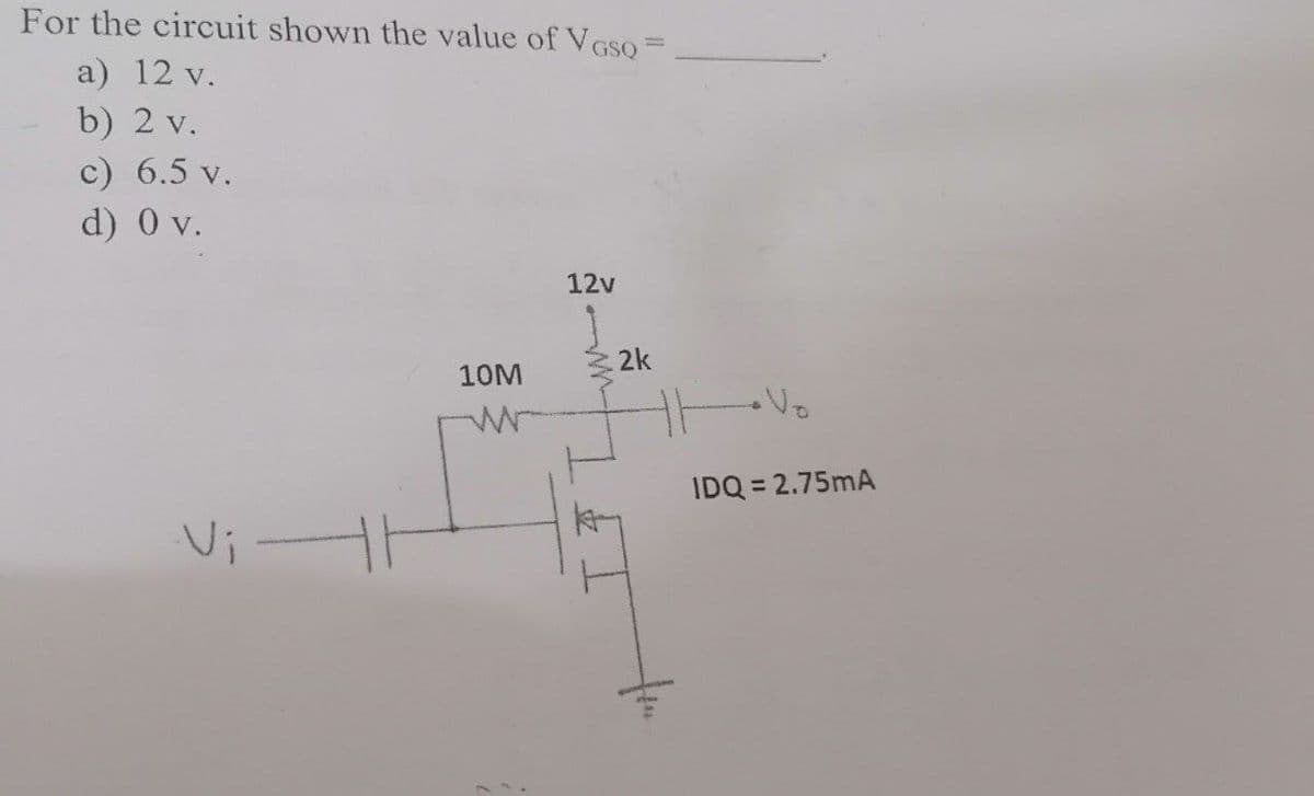 For the circuit shown the value of VGSQ =
a) 12 v.
b) 2 v.
c) 6.5 v.
d) 0 v.
Vi -
10M
w
12v
.2k
IDQ = 2.75mA