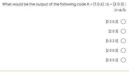 What would be the output of the following code A = [106]: b = [203]:
:c-a./b
[0 20.5] O
[205] O
[0.520] O
[200.5] O
[0.50 2] O