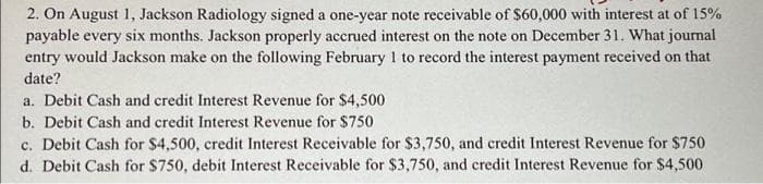 2. On August 1, Jackson Radiology signed a one-year note receivable of $60,000 with interest at of 15%
payable every six months. Jackson properly accrued interest on the note on December 31. What journal
entry would Jackson make on the following February 1 to record the interest payment received on that
date?
a. Debit Cash and credit Interest Revenue for $4,500
b. Debit Cash and credit Interest Revenue for $750
c. Debit Cash for $4,500, credit Interest Receivable for $3,750, and credit Interest Revenue for $750
d. Debit Cash for $750, debit Interest Receivable for $3,750, and credit Interest Revenue for $4,500