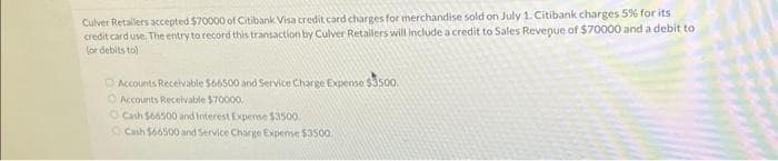 Culver Retailers accepted $70000 of Citibank Visa credit card charges for merchandise sold on July 1. Citibank charges 5% for its
credit card use. The entry to record this transaction by Culver Retallers will include a credit to Sales Revepue of $70000 and a debit to
(or debits to)
Accounts Receivable $66500 and Service Charge Expense $3500.
Accounts Receivable $70000.
O Cash $66500 and Interest Expense $3500.
Cash $66500 and Service Charge Expense $3500.