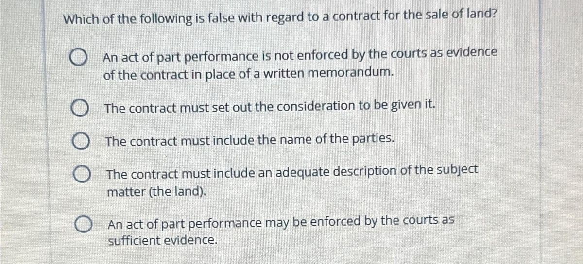Which of the following is false with regard to a contract for the sale of land?
An act of part performance is not enforced by the courts as evidence
of the contract in place of a written memorandum.
The contract must set out the consideration to be given it.
The contract must include the name of the parties.
The contract must include an adequate description of the subject
matter (the land).
An act of part performance may be enforced by the courts as
sufficient evidence.