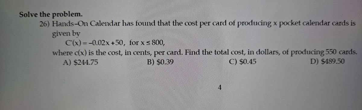 Solve the problem.
26) Hands-On Calendar has found that the cost per card of producing x pocket calendar cards is
given by
C'(x)=-0.02x +50, for x< 800,
where c(x) is the cost, in cents, per card. Find the total cost, in dollars, of producing 550 cards.
%3D
A) $244.75
B) $0.39
C) $0.45
D) $489.50
4.
