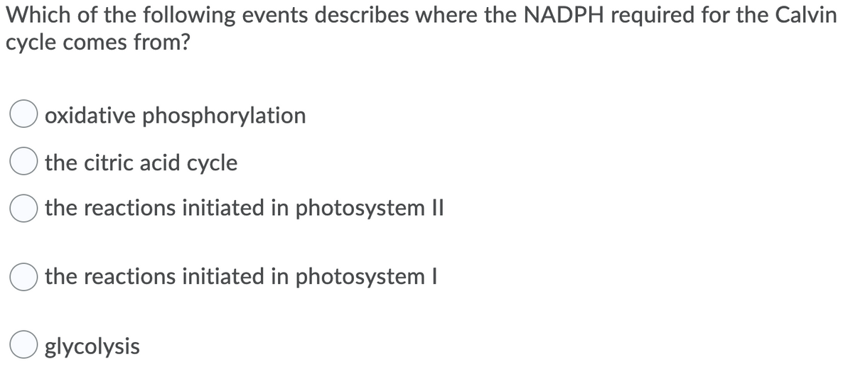 Which of the following events describes where the NADPH required for the Calvin
cycle comes from?
oxidative phosphorylation
the citric acid cycle
the reactions initiated in photosystem II
the reactions initiated in photosystem I
glycolysis
