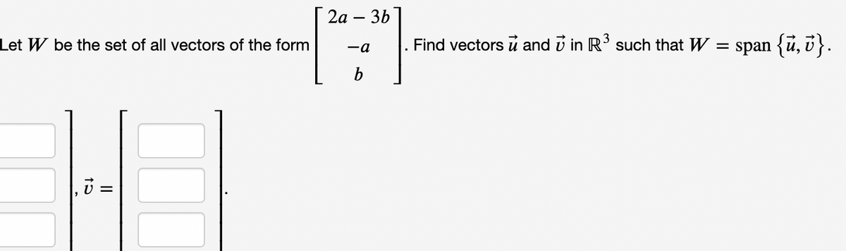 2а - 3b
|
Let W be the set of all vectors of the form
Find vectors u and v in R such that W
= span {ū, i}.
-a
b
