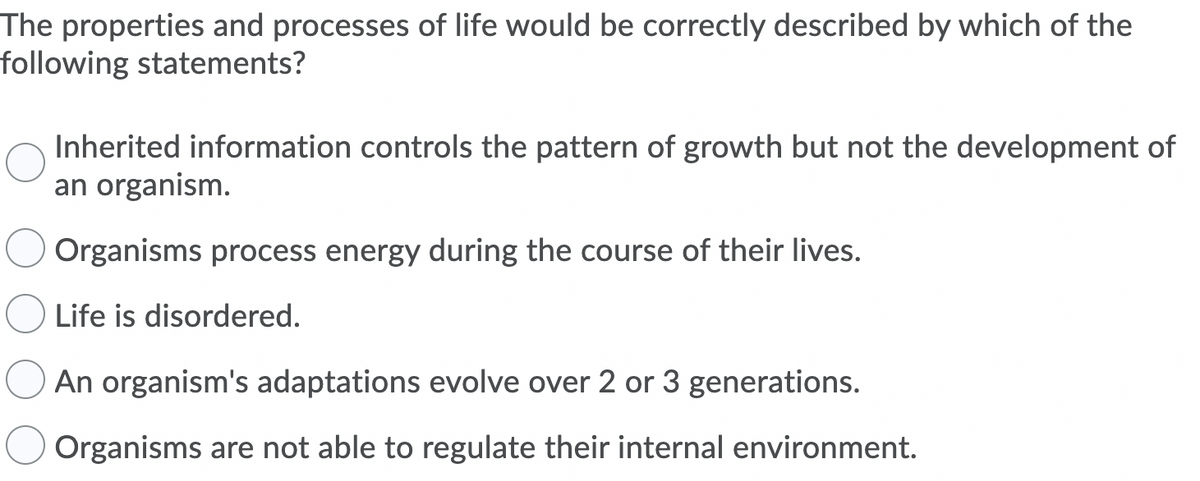 The properties and processes of life would be correctly described by which of the
following statements?
Inherited information controls the pattern of growth but not the development of
an organism.
Organisms process energy during the course of their lives.
Life is disordered.
An organism's adaptations evolve over 2 or 3 generations.
Organisms are not able to regulate their internal environment.
