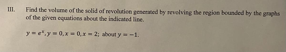 Find the volume of the solid of revolution generated by revolving the region bounded by the graphs
of the given equations about the indicated line.
III.
y = e*,y = 0,x = 0,x = 2; about y = -1.

