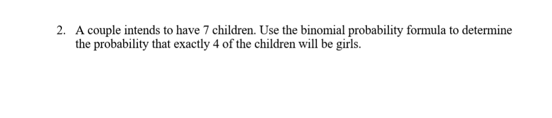A couple intends to have 7 children. Use the binomial probability formula to determine
the probability that exactly 4 of the children will be girls.
