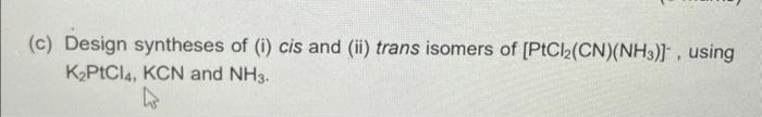 (c) Design syntheses of (i) cis and (ii) trans isomers of [PtCl2(CN)(NH3)], using
K₂PtCl 4, KCN and NH3.
4