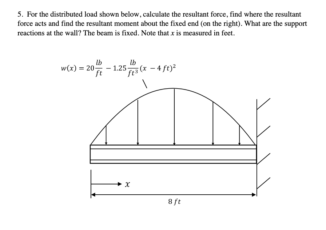 5. For the distributed load shown below, calculate the resultant force, find where the resultant
force acts and find the resultant moment about the fixed end (on the right). What are the support
reactions at the wall? The beam is fixed. Note that x is measured in feet.
lb
lb
w(x) = 20-
1.25.
ft
5 ft 3 (x - 4 ft) ²
1
X
8 ft
