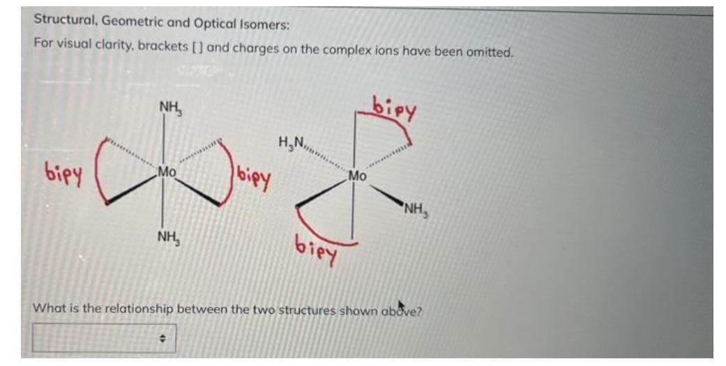 Structural, Geometric and Optical Isomers:
For visual clarity, brackets [] and charges on the complex ions have been omitted.
biry
NH₂
H,N,,
bipy
*NH,
NH,
biey
What is the relationship between the two structures shown above?
+
.Mo
biey
Mo