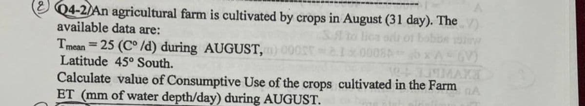 04-2/An agricultural farm is cultivated by crops in August (31 day). The
available data are:
3 to lica ori
0008A
Tmean 25 (C° /d) during AUGUST,
Latitude 45° South.
-
GV)
1943MAXI
Calculate value of Consumptive Use of the crops cultivated in the Farm
ET (mm of water depth/day) during AUGUST.
DA