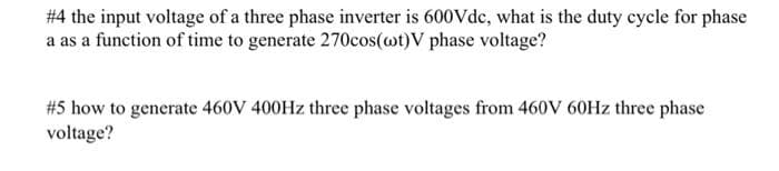 #4 the input voltage of a three phase inverter is 600Vdc, what is the duty cycle for phase
a as a function of time to generate 270cos(ot)V phase voltage?
#5 how to generate 460V 400HZ three phase voltages from 460V 60HZ three phase
voltage?
